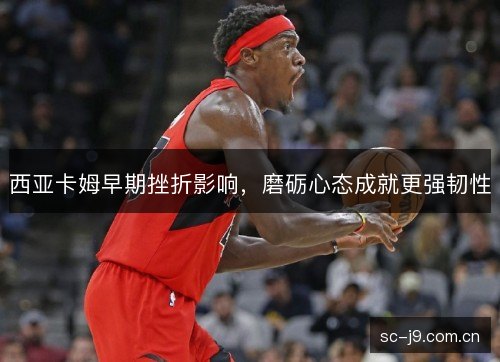 西亚卡姆早期挫折影响,磨砺心态成就更强韧性 西亚卡姆早期挫折影响,磨砺心态成就更强韧性